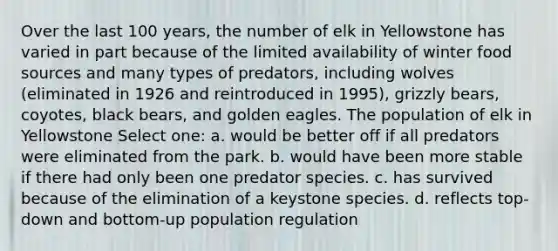 Over the last 100 years, the number of elk in Yellowstone has varied in part because of the limited availability of winter food sources and many types of predators, including wolves (eliminated in 1926 and reintroduced in 1995), grizzly bears, coyotes, black bears, and golden eagles. The population of elk in Yellowstone Select one: a. would be better off if all predators were eliminated from the park. b. would have been more stable if there had only been one predator species. c. has survived because of the elimination of a keystone species. d. reflects top-down and bottom-up population regulation