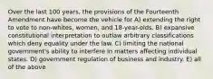 Over the last 100 years, the provisions of the Fourteenth Amendment have become the vehicle for A) extending the right to vote to non-whites, women, and 18-year-olds. B) expansive constitutional interpretation to outlaw arbitrary classifications which deny equality under the law. C) limiting the national government's ability to interfere in matters affecting individual states. D) government regulation of business and industry. E) all of the above