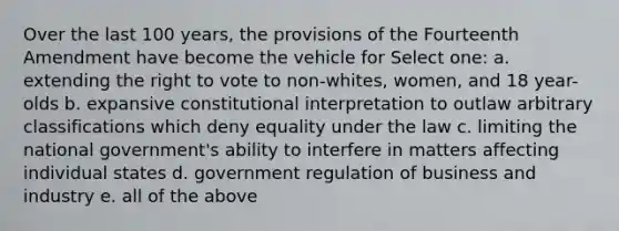 Over the last 100 years, the provisions of the Fourteenth Amendment have become the vehicle for Select one: a. extending the right to vote to non-whites, women, and 18 year-olds b. expansive constitutional interpretation to outlaw arbitrary classifications which deny equality under the law c. limiting the national government's ability to interfere in matters affecting individual states d. government regulation of business and industry e. all of the above