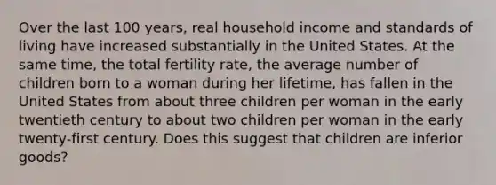 Over the last 100 years, real household income and standards of living have increased substantially in the United States. At the same time, the total fertility rate, the average number of children born to a woman during her lifetime, has fallen in the United States from about three children per woman in the early twentieth century to about two children per woman in the early twenty-first century. Does this suggest that children are inferior goods?