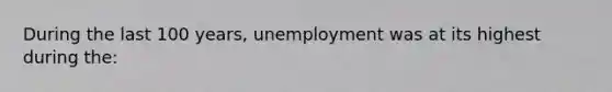 During the last 100 years, unemployment was at its highest during the: