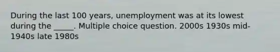 During the last 100 years, unemployment was at its lowest during the _____. Multiple choice question. 2000s 1930s mid-1940s late 1980s