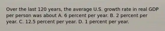 Over the last 120 years, the average U.S. growth rate in real GDP per person was about A. 6 percent per year. B. 2 percent per year. C. 12.5 percent per year. D. 1 percent per year.