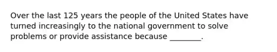 Over the last 125 years the people of the United States have turned increasingly to the national government to solve problems or provide assistance because ________.