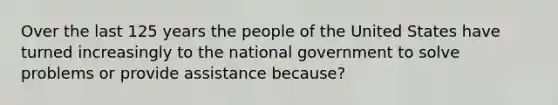 Over the last 125 years the people of the United States have turned increasingly to the national government to solve problems or provide assistance because?