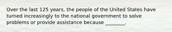 Over the last 125 years, the people of the United States have turned increasingly to the national government to solve problems or provide assistance because ________.