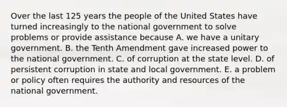 Over the last 125 years the people of the United States have turned increasingly to the national government to solve problems or provide assistance because A. we have a unitary government. B. the Tenth Amendment gave increased power to the national government. C. of corruption at the state level. D. of persistent corruption in state and local government. E. a problem or policy often requires the authority and resources of the national government.