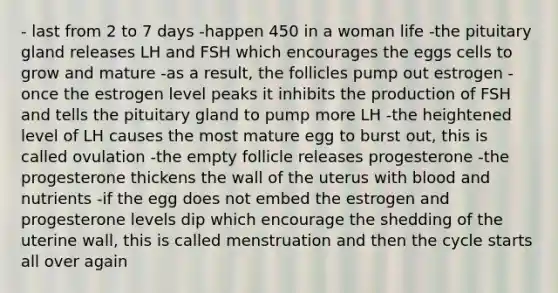 - last from 2 to 7 days -happen 450 in a woman life -the pituitary gland releases LH and FSH which encourages the eggs cells to grow and mature -as a result, the follicles pump out estrogen -once the estrogen level peaks it inhibits the production of FSH and tells the pituitary gland to pump more LH -the heightened level of LH causes the most mature egg to burst out, this is called ovulation -the empty follicle releases progesterone -the progesterone thickens the wall of the uterus with blood and nutrients -if the egg does not embed the estrogen and progesterone levels dip which encourage the shedding of the uterine wall, this is called menstruation and then the cycle starts all over again