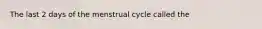 The last 2 days of the menstrual cycle called the