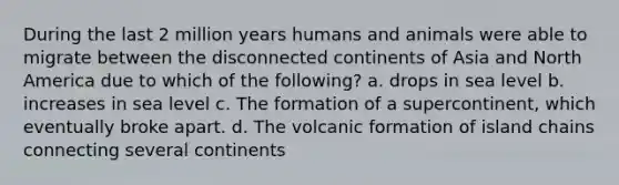 During the last 2 million years humans and animals were able to migrate between the disconnected continents of Asia and North America due to which of the following? a. drops in sea level b. increases in sea level c. The formation of a supercontinent, which eventually broke apart. d. The volcanic formation of island chains connecting several continents