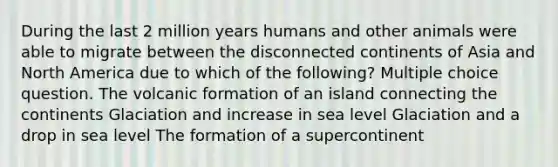 During the last 2 million years humans and other animals were able to migrate between the disconnected continents of Asia and North America due to which of the following? Multiple choice question. The volcanic formation of an island connecting the continents Glaciation and increase in sea level Glaciation and a drop in sea level The formation of a supercontinent