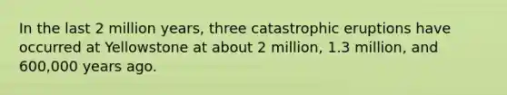 In the last 2 million years, three catastrophic eruptions have occurred at Yellowstone at about 2 million, 1.3 million, and 600,000 years ago.