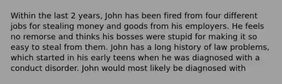 Within the last 2 years, John has been fired from four different jobs for stealing money and goods from his employers. He feels no remorse and thinks his bosses were stupid for making it so easy to steal from them. John has a long history of law problems, which started in his early teens when he was diagnosed with a conduct disorder. John would most likely be diagnosed with