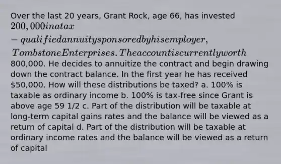 Over the last 20 years, Grant Rock, age 66, has invested 200,000 in a tax-qualified annuity sponsored by his employer, Tombstone Enterprises. The account is currently worth800,000. He decides to annuitize the contract and begin drawing down the contract balance. In the first year he has received 50,000. How will these distributions be taxed? a. 100% is taxable as ordinary income b. 100% is tax-free since Grant is above age 59 1/2 c. Part of the distribution will be taxable at long-term capital gains rates and the balance will be viewed as a return of capital d. Part of the distribution will be taxable at ordinary income rates and the balance will be viewed as a return of capital