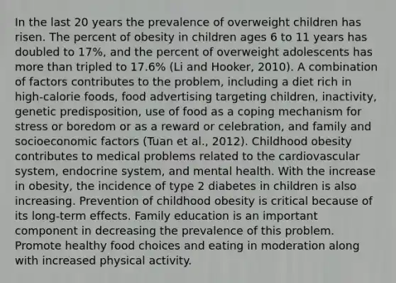 In the last 20 years the prevalence of overweight children has risen. The percent of obesity in children ages 6 to 11 years has doubled to 17%, and the percent of overweight adolescents has more than tripled to 17.6% (Li and Hooker, 2010). A combination of factors contributes to the problem, including a diet rich in high-calorie foods, food advertising targeting children, inactivity, genetic predisposition, use of food as a coping mechanism for stress or boredom or as a reward or celebration, and family and socioeconomic factors (Tuan et al., 2012). Childhood obesity contributes to medical problems related to the cardiovascular system, endocrine system, and mental health. With the increase in obesity, the incidence of type 2 diabetes in children is also increasing. Prevention of childhood obesity is critical because of its long-term effects. Family education is an important component in decreasing the prevalence of this problem. Promote healthy food choices and eating in moderation along with increased physical activity.