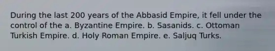 During the last 200 years of the Abbasid Empire, it fell under the control of the a. Byzantine Empire. b. Sasanids. c. Ottoman Turkish Empire. d. Holy Roman Empire. e. Saljuq Turks.