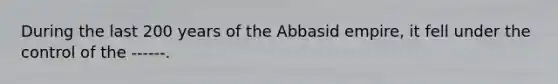 During the last 200 years of the Abbasid empire, it fell under the control of the ------.