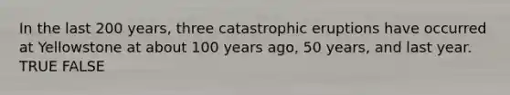 In the last 200 years, three catastrophic eruptions have occurred at Yellowstone at about 100 years ago, 50 years, and last year. TRUE FALSE