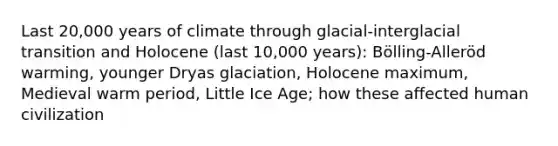 Last 20,000 years of climate through glacial-interglacial transition and Holocene (last 10,000 years): Bölling-Alleröd warming, younger Dryas glaciation, Holocene maximum, Medieval warm period, Little Ice Age; how these affected human civilization