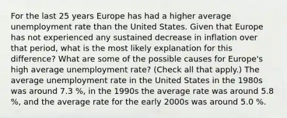 For the last 25 years Europe has had a higher average unemployment rate than the United States. Given that Europe has not experienced any sustained decrease in inflation over that​ period, what is the most likely explanation for this​ difference? What are some of the possible causes for​ Europe's high average unemployment​ rate? ​(Check all that apply​.) The average unemployment rate in the United States in the 1980s was around 7.3 ​%, in the 1990s the average rate was around 5.8 ​%, and the average rate for the early 2000s was around 5.0 ​%.