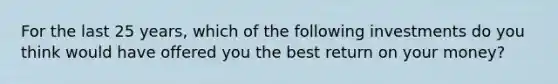 For the last 25 years, which of the following investments do you think would have offered you the best return on your money?