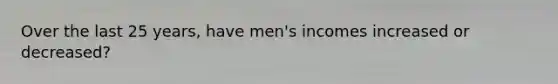 Over the last 25 years, have men's incomes increased or decreased?