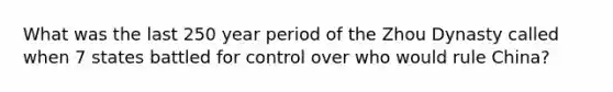 What was the last 250 year period of the Zhou Dynasty called when 7 states battled for control over who would rule China?