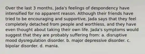 Over the last 3 months, Jada's feelings of despondency have intensified for no apparent reason. Although their friends have tried to be encouraging and supportive, Jada says that they feel completely detached from people and worthless, and they have even thought about taking their own life. Jada's symptoms would suggest that they are probably suffering from: a. disruptive mood dysregulation disorder. b. major depressive disorder. c. bipolar disorder. d. mania.