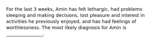 For the last 3 weeks, Amin has felt lethargic, had problems sleeping and making decisions, lost pleasure and interest in activities he previously enjoyed, and has had feelings of worthlessness. The most likely diagnosis for Amin is ________________.