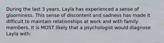 During the last 3 years, Layla has experienced a sense of gloominess. This sense of discontent and sadness has made it difficult to maintain relationships at work and with family members. It is MOST likely that a psychologist would diagnose Layla with: