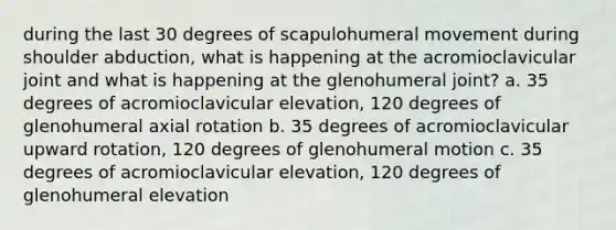 during the last 30 degrees of scapulohumeral movement during shoulder abduction, what is happening at the acromioclavicular joint and what is happening at the glenohumeral joint? a. 35 degrees of acromioclavicular elevation, 120 degrees of glenohumeral axial rotation b. 35 degrees of acromioclavicular upward rotation, 120 degrees of glenohumeral motion c. 35 degrees of acromioclavicular elevation, 120 degrees of glenohumeral elevation