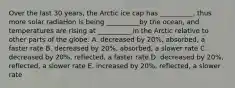 Over the last 30 years, the Arctic ice cap has __________, thus more solar radiaHon is being __________by the ocean, and temperatures are rising at __________ in the Arctic relative to other parts of the globe: A. decreased by 20%, absorbed, a faster rate B. decreased by 20%, absorbed, a slower rate C. decreased by 20%, reflected, a faster rate D. decreased by 20%, reflected, a slower rate E. increased by 20%, reflected, a slower rate