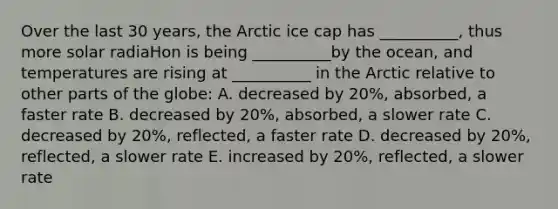 Over the last 30 years, the Arctic ice cap has __________, thus more solar radiaHon is being __________by the ocean, and temperatures are rising at __________ in the Arctic relative to other parts of the globe: A. decreased by 20%, absorbed, a faster rate B. decreased by 20%, absorbed, a slower rate C. decreased by 20%, reflected, a faster rate D. decreased by 20%, reflected, a slower rate E. increased by 20%, reflected, a slower rate