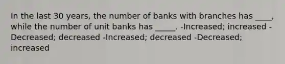 In the last 30 years, the number of banks with branches has ____, while the number of unit banks has _____. -Increased; increased -Decreased; decreased -Increased; decreased -Decreased; increased