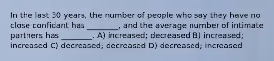 In the last 30 years, the number of people who say they have no close confidant has ________, and the average number of intimate partners has ________. A) increased; decreased B) increased; increased C) decreased; decreased D) decreased; increased