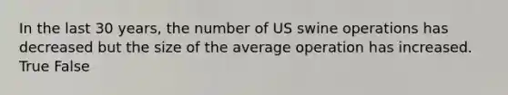 In the last 30 years, the number of US swine operations has decreased but the size of the average operation has increased. True False