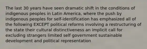 The last 30 years have seen dramatic shift in the conditions of indigenous peoples in Latin America, where the push by indigenous peoples for self-identification has emphasized all of the following EXCEPT political reforms involving a restructuring of the state their cultural distinctiveness an implicit call for excluding strangers limited self government sustainable development and political representation