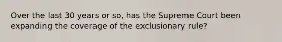 Over the last 30 years or so, has the Supreme Court been expanding the coverage of the exclusionary rule?