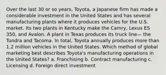 Over the last 30 or so years, Toyota, a Japanese firm has made a considerable investment in the United States and has several manufacturing plants where it produces vehicles for the U.S. market. Its two plants in Kentucky make the Camry, Lexus ES 350, and Avalon. A plant in Texas produces its truck line— the Tundra and Tacoma. In total, Toyota annually produces more than 1.2 million vehicles in the United States. Which method of global marketing best describes Toyota's manufacturing operations in the United States? a. Franchising b. Contract manufacturing c. Licensing d. Foreign direct investment