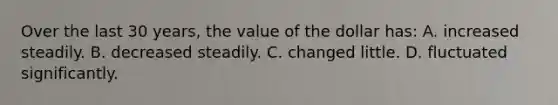 Over the last 30 years, the value of the dollar has: A. increased steadily. B. decreased steadily. C. changed little. D. fluctuated significantly.