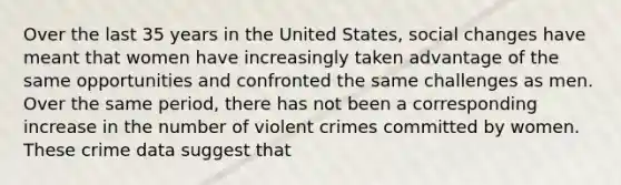 Over the last 35 years in the United States, social changes have meant that women have increasingly taken advantage of the same opportunities and confronted the same challenges as men. Over the same period, there has not been a corresponding increase in the number of violent crimes committed by women. These crime data suggest that