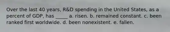 Over the last 40 years, R&D spending in the United States, as a percent of GDP, has _____ a. risen. b. remained constant. c. been ranked first worldwide. d. been nonexistent. e. fallen.