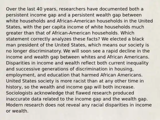 Over the last 40 years, researchers have documented both a persistent income gap and a persistent wealth gap between white households and African-American households in the United States, with the per capita income of white households much greater than that of African-American households. Which statement correctly analyzes these facts? We elected a black man president of the United States, which means our society is no longer discriminatory. We will soon see a rapid decline in the income and wealth gap between whites and African Americans. Disparities in income and wealth reflect both current inequality and successive generations of discrimination in housing, employment, and education that harmed African Americans. United States society is more racist than at any other time in history, so the wealth and income gap will both increase. Sociologists acknowledge that flawed research produced inaccurate data related to the income gap and the wealth gap. Modern research does not reveal any racial disparities in income or wealth.