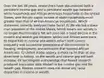 Over the last 40 years, researchers have documented both a persistent income gap and a persistent wealth gap between white households and African-American households in the United States, with the per capita income of white households much greater than that of African-American households. Which statement correctly analyzes these facts? A) We elected a black man president of the United States, which means our society is no longer discriminatory. We will soon see a rapid decline in the income and wealth gap between whites and African Americans. B) Disparities in income and wealth reflect both current inequality and successive generations of discrimination in housing, employment, and education that harmed African Americans. C) United States society is more racist than at any other time in history, so the wealth and income gap will both increase. D) Sociologists acknowledge that flawed research produced inaccurate data related to the income gap and the wealth gap. Modern research does not reveal any racial disparities in income or wealth.