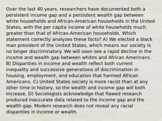 Over the last 40 years, researchers have documented both a persistent income gap and a persistent wealth gap between white households and African-American households in the United States, with the per capita income of white households much greater than that of African-American households. Which statement correctly analyzes these facts? A) We elected a black man president of the United States, which means our society is no longer discriminatory. We will soon see a rapid decline in the income and wealth gap between whites and African Americans. B) Disparities in income and wealth reflect both current inequality and successive generations of discrimination in housing, employment, and education that harmed African Americans. C) United States society is more racist than at any other time in history, so the wealth and income gap will both increase. D) Sociologists acknowledge that flawed research produced inaccurate data related to the income gap and the wealth gap. Modern research does not reveal any racial disparities in income or wealth.