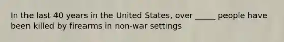 In the last 40 years in the United States, over _____ people have been killed by firearms in non-war settings