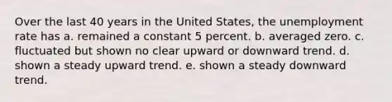 Over the last 40 years in the United States, the unemployment rate has a. remained a constant 5 percent. b. averaged zero. c. fluctuated but shown no clear upward or downward trend. d. shown a steady upward trend. e. shown a steady downward trend.