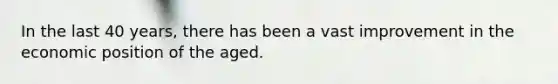 In the last 40 years, there has been a vast improvement in the economic position of the aged.