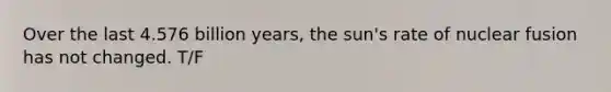 Over the last 4.576 billion years, the sun's rate of nuclear fusion has not changed. T/F