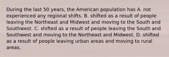 During the last 50 years, the American population has A. not experienced any regional shifts. B. shifted as a result of people leaving the Northeast and Midwest and moving to the South and Southwest. C. shifted as a result of people leaving the South and Southwest and moving to the Northeast and Midwest. D. shifted as a result of people leaving urban areas and moving to rural areas.